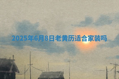 2025年6月8日老黄历适合家装吗 2025年6月8日老黄历适合家装吗