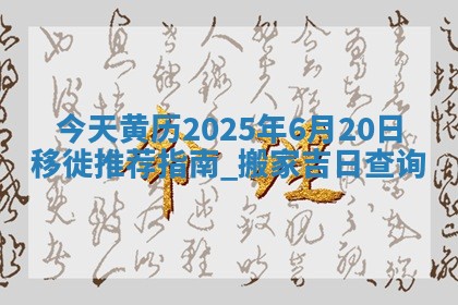 今天黄历2025年6月20日移徙推荐指南,搬家吉日查询 今天黄历2025年6月20日移徙推荐指南,搬家吉日查询