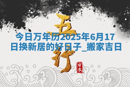 今日万年历2025年6月17日换新居的好日子,搬家吉日 今日万年历2025年6月17日换新居的好日子,搬家吉日
