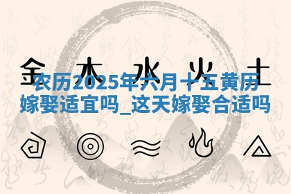 农历2025年六月十五黄历嫁娶适宜吗,这天嫁娶合适吗 农历2025年六月十五黄历嫁娶适宜吗,这天嫁娶合适吗